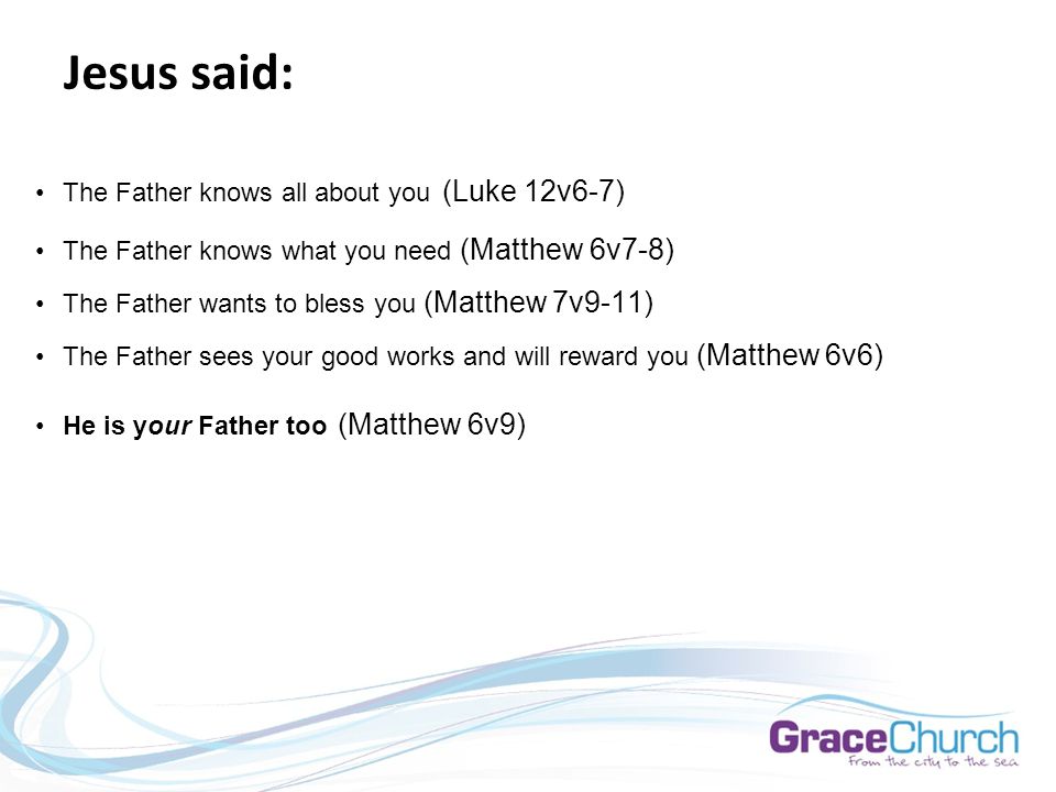 Jesus said: The Father knows all about you (Luke 12v6-7) The Father knows what you need (Matthew 6v7-8) The Father wants to bless you (Matthew 7v9-11) The Father sees your good works and will reward you (Matthew 6v6) He is your Father too (Matthew 6v9)