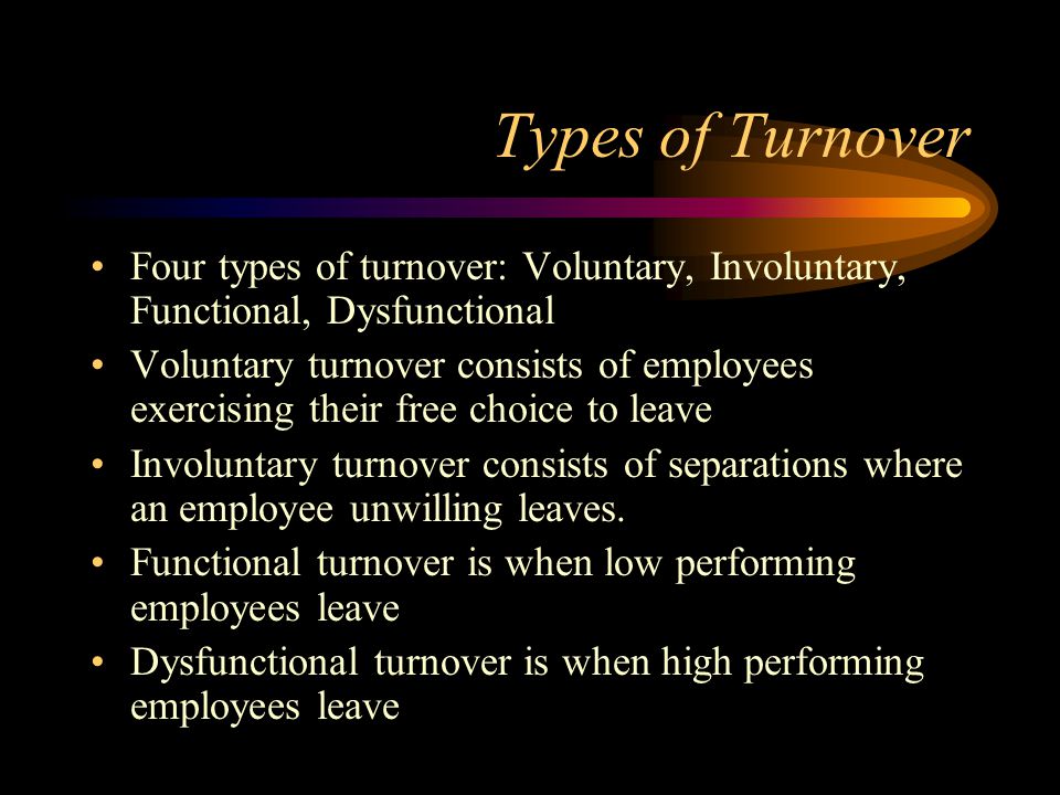 Types of Turnover Four types of turnover: Voluntary, Involuntary, Functional, Dysfunctional Voluntary turnover consists of employees exercising their free choice to leave Involuntary turnover consists of separations where an employee unwilling leaves.