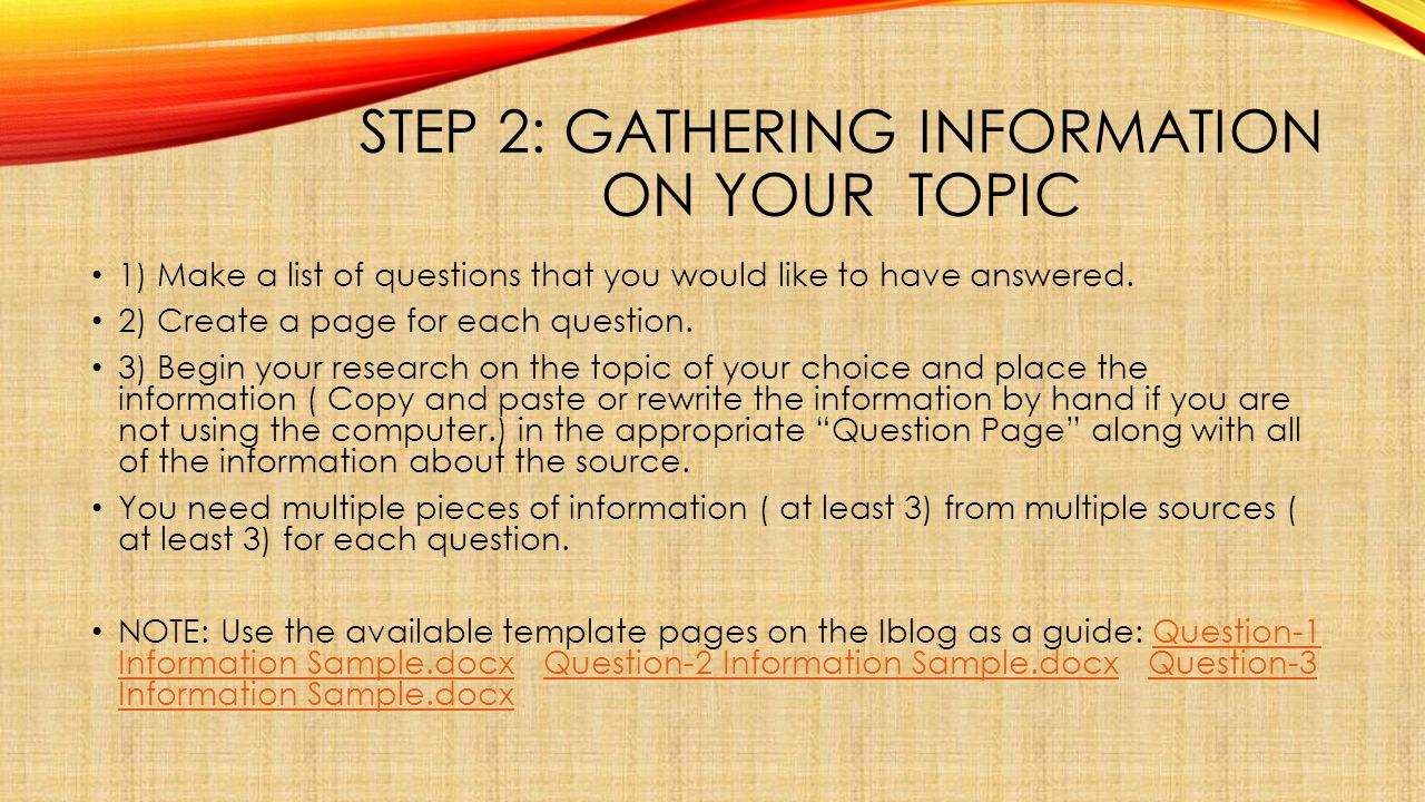STEP 2: GATHERING INFORMATION ON YOUR TOPIC 1) Make a list of questions that you would like to have answered.