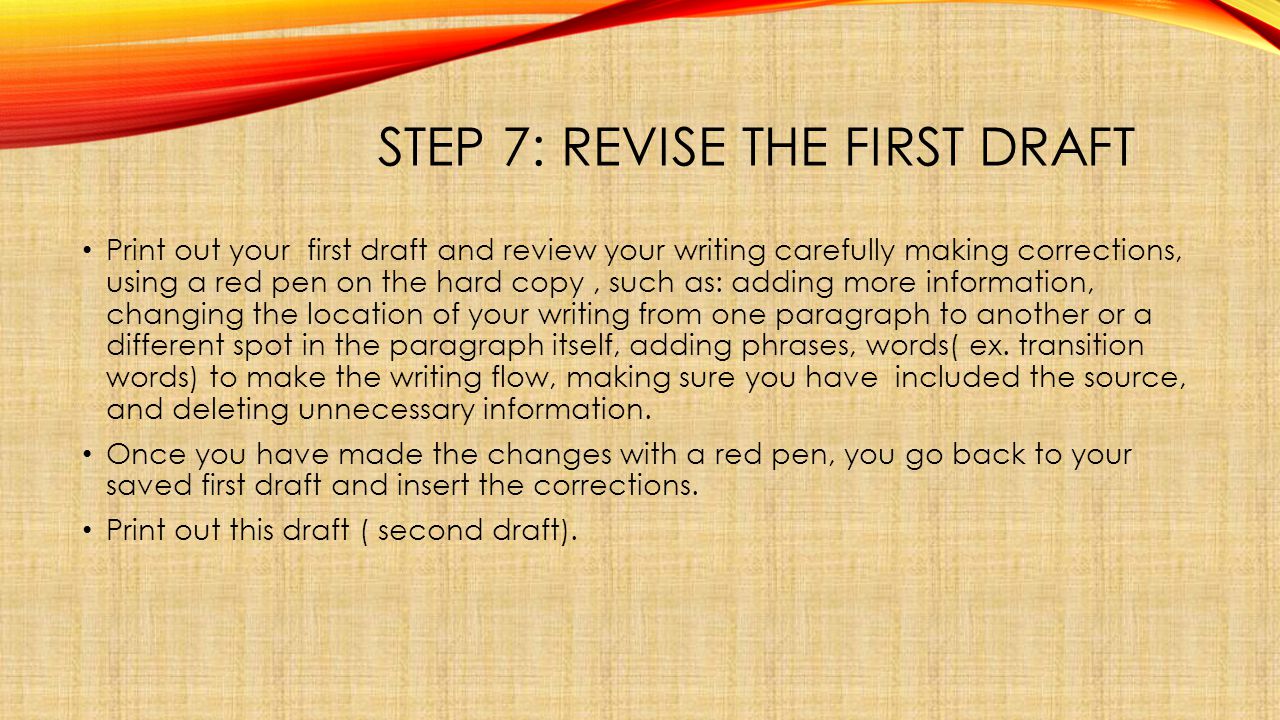 STEP 7: REVISE THE FIRST DRAFT Print out your first draft and review your writing carefully making corrections, using a red pen on the hard copy, such as: adding more information, changing the location of your writing from one paragraph to another or a different spot in the paragraph itself, adding phrases, words( ex.