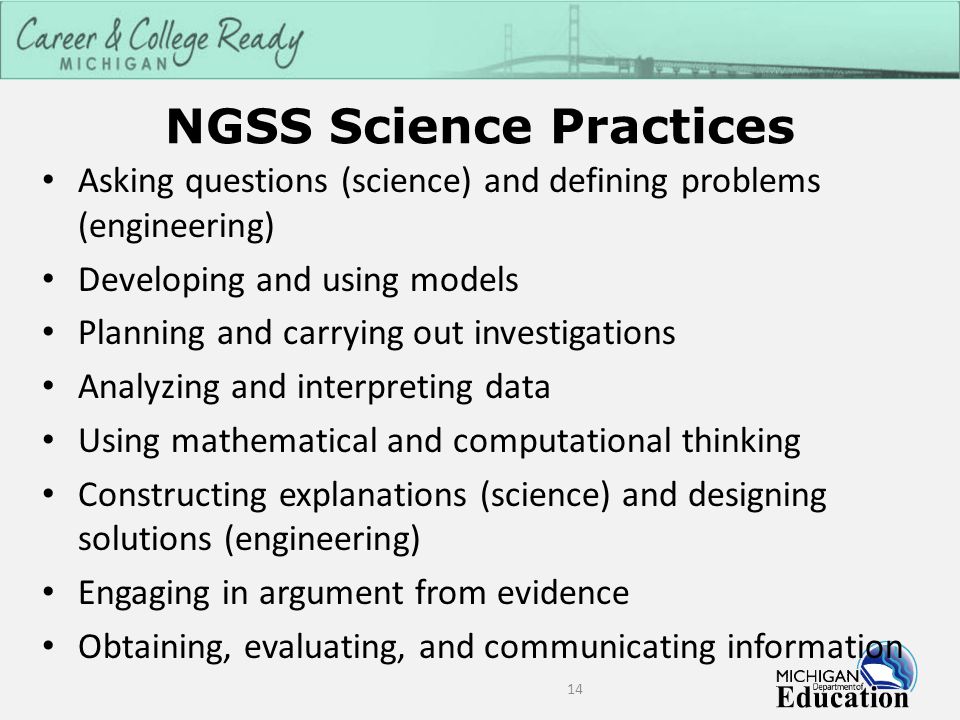 NGSS Science Practices 14 Asking questions (science) and defining problems (engineering) Developing and using models Planning and carrying out investigations Analyzing and interpreting data Using mathematical and computational thinking Constructing explanations (science) and designing solutions (engineering) Engaging in argument from evidence Obtaining, evaluating, and communicating information