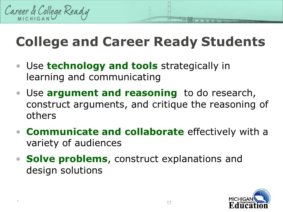 College and Career Ready Students Use technology and tools strategically in learning and communicating Use argument and reasoning to do research, construct arguments, and critique the reasoning of others Communicate and collaborate effectively with a variety of audiences Solve problems, construct explanations and design solutions * 11