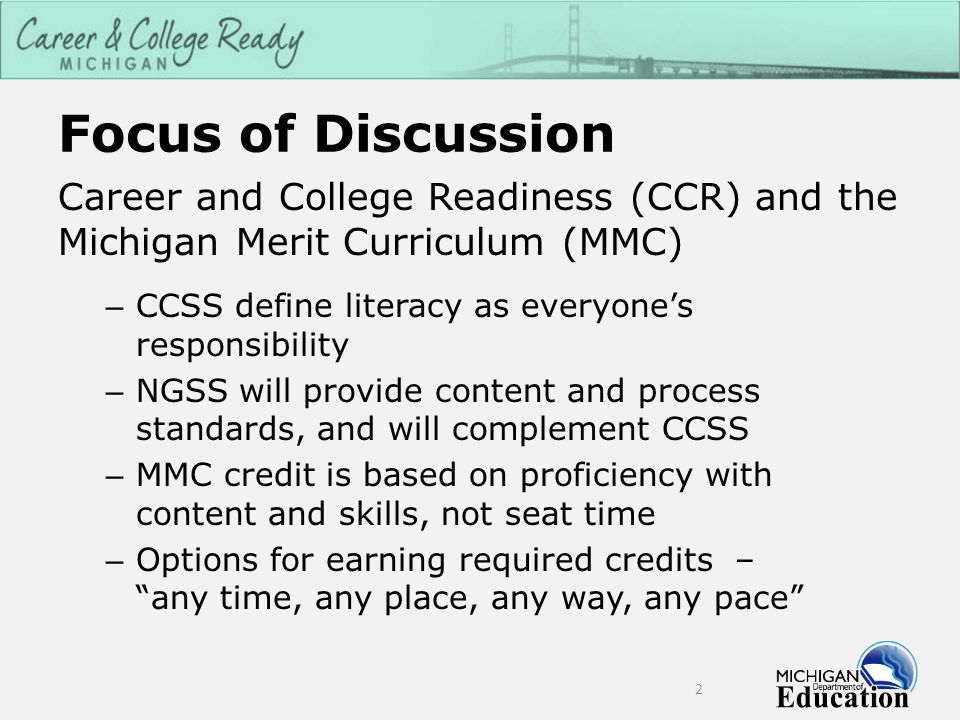 Focus of Discussion Career and College Readiness (CCR) and the Michigan Merit Curriculum (MMC) – CCSS define literacy as everyone’s responsibility – NGSS will provide content and process standards, and will complement CCSS – MMC credit is based on proficiency with content and skills, not seat time – Options for earning required credits – any time, any place, any way, any pace 2