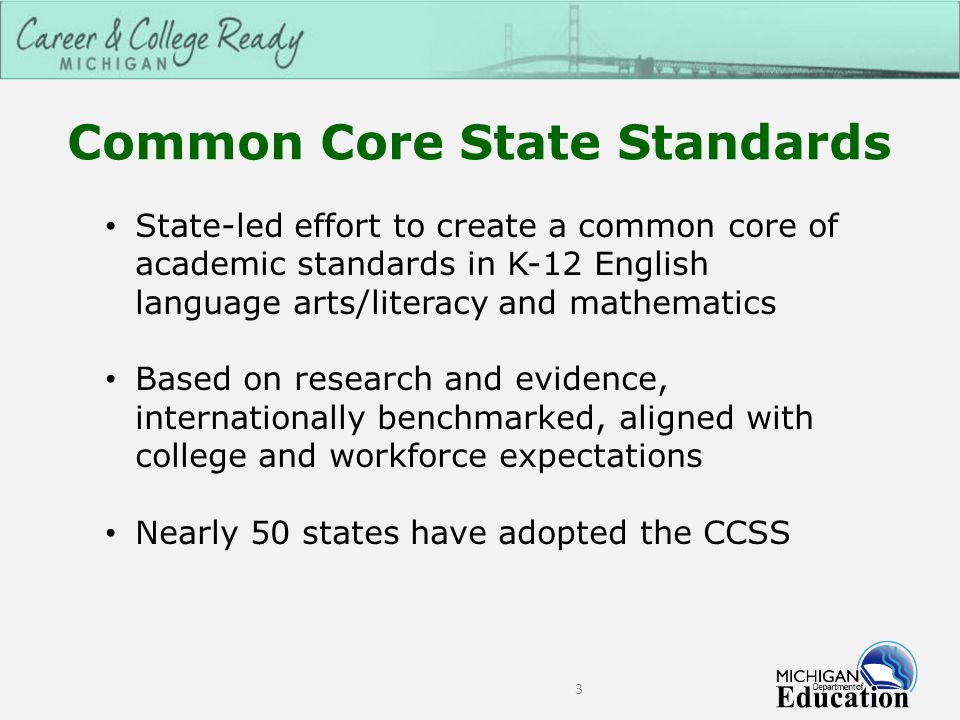 Common Core State Standards 3 State-led effort to create a common core of academic standards in K-12 English language arts/literacy and mathematics Based on research and evidence, internationally benchmarked, aligned with college and workforce expectations Nearly 50 states have adopted the CCSS