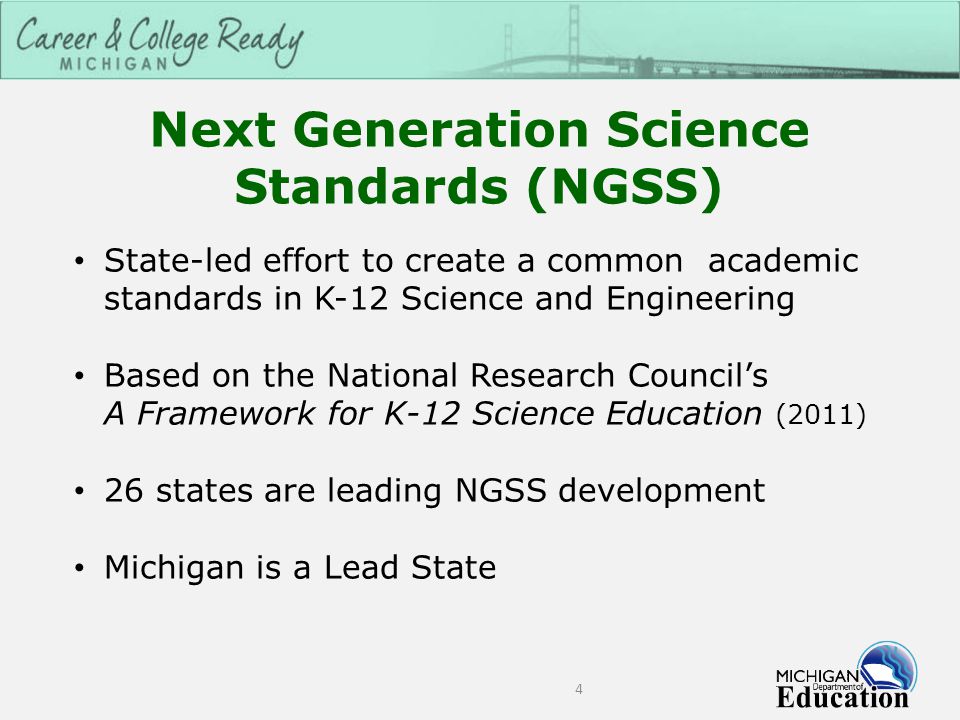 Next Generation Science Standards (NGSS) 4 State-led effort to create a common academic standards in K-12 Science and Engineering Based on the National Research Council’s A Framework for K-12 Science Education (2011) 26 states are leading NGSS development Michigan is a Lead State