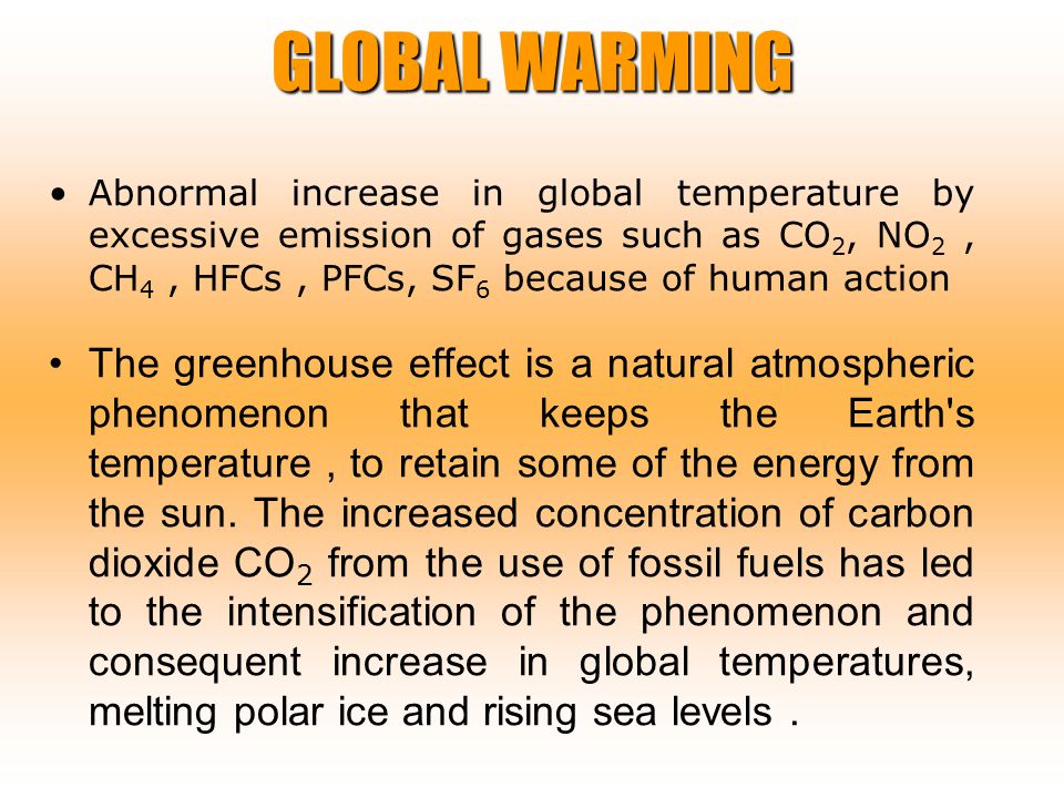 GLOBAL WARMING Abnormal increase in global temperature by excessive emission of gases such as CO 2, NO 2, CH 4, HFCs, PFCs, SF 6 because of human action The greenhouse effect is a natural atmospheric phenomenon that keeps the Earth s temperature, to retain some of the energy from the sun.