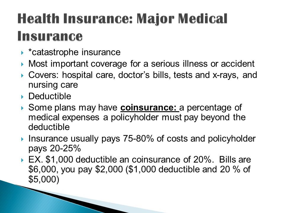  *catastrophe insurance  Most important coverage for a serious illness or accident  Covers: hospital care, doctor’s bills, tests and x-rays, and nursing care  Deductible  Some plans may have coinsurance: a percentage of medical expenses a policyholder must pay beyond the deductible  Insurance usually pays 75-80% of costs and policyholder pays 20-25%  EX.