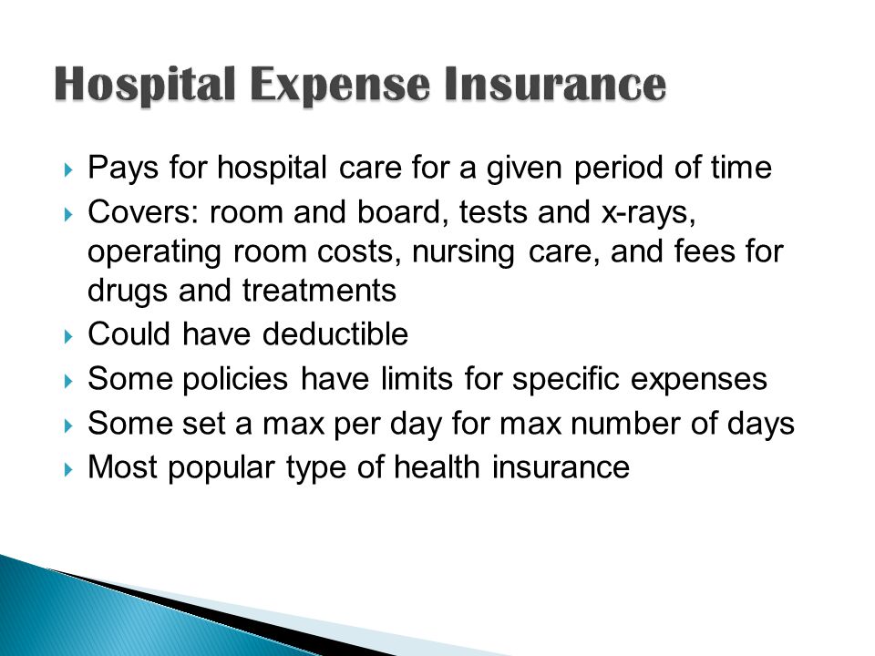  Pays for hospital care for a given period of time  Covers: room and board, tests and x-rays, operating room costs, nursing care, and fees for drugs and treatments  Could have deductible  Some policies have limits for specific expenses  Some set a max per day for max number of days  Most popular type of health insurance
