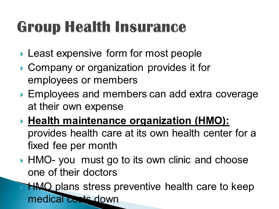  Least expensive form for most people  Company or organization provides it for employees or members  Employees and members can add extra coverage at their own expense  Health maintenance organization (HMO): provides health care at its own health center for a fixed fee per month  HMO- you must go to its own clinic and choose one of their doctors  HMO plans stress preventive health care to keep medical costs down