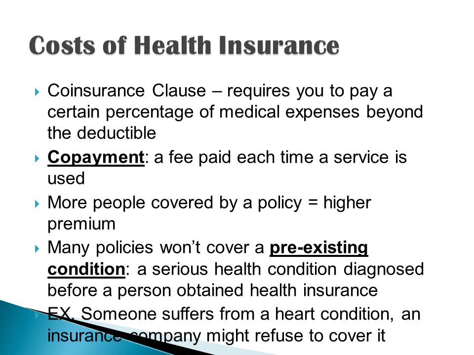  Coinsurance Clause – requires you to pay a certain percentage of medical expenses beyond the deductible  Copayment: a fee paid each time a service is used  More people covered by a policy = higher premium  Many policies won’t cover a pre-existing condition: a serious health condition diagnosed before a person obtained health insurance  EX.