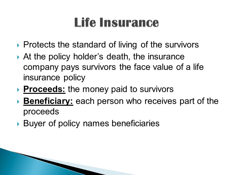  Protects the standard of living of the survivors  At the policy holder’s death, the insurance company pays survivors the face value of a life insurance policy  Proceeds: the money paid to survivors  Beneficiary: each person who receives part of the proceeds  Buyer of policy names beneficiaries