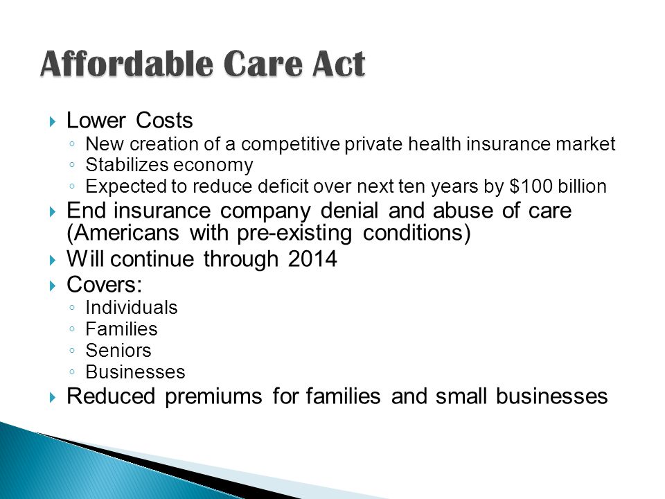  Lower Costs ◦ New creation of a competitive private health insurance market ◦ Stabilizes economy ◦ Expected to reduce deficit over next ten years by $100 billion  End insurance company denial and abuse of care (Americans with pre-existing conditions)  Will continue through 2014  Covers: ◦ Individuals ◦ Families ◦ Seniors ◦ Businesses  Reduced premiums for families and small businesses