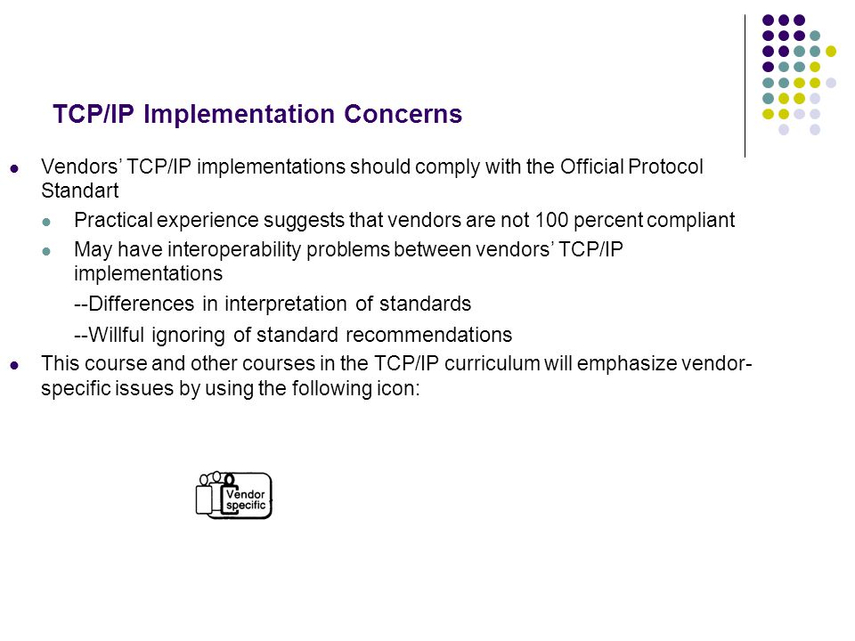 TCP/IP Implementation Concerns Vendors’ TCP/IP implementations should comply with the Official Protocol Standart Practical experience suggests that vendors are not 100 percent compliant May have interoperability problems between vendors’ TCP/IP implementations --Differences in interpretation of standards --Willful ignoring of standard recommendations This course and other courses in the TCP/IP curriculum will emphasize vendor- specific issues by using the following icon: