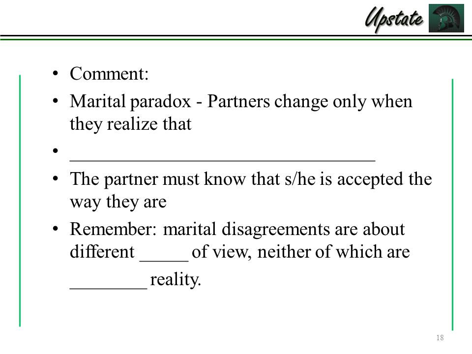 Comment: Marital paradox - Partners change only when they realize that ________________________________ The partner must know that s/he is accepted the way they are Remember: marital disagreements are about different _____ of view, neither of which are ________ reality.