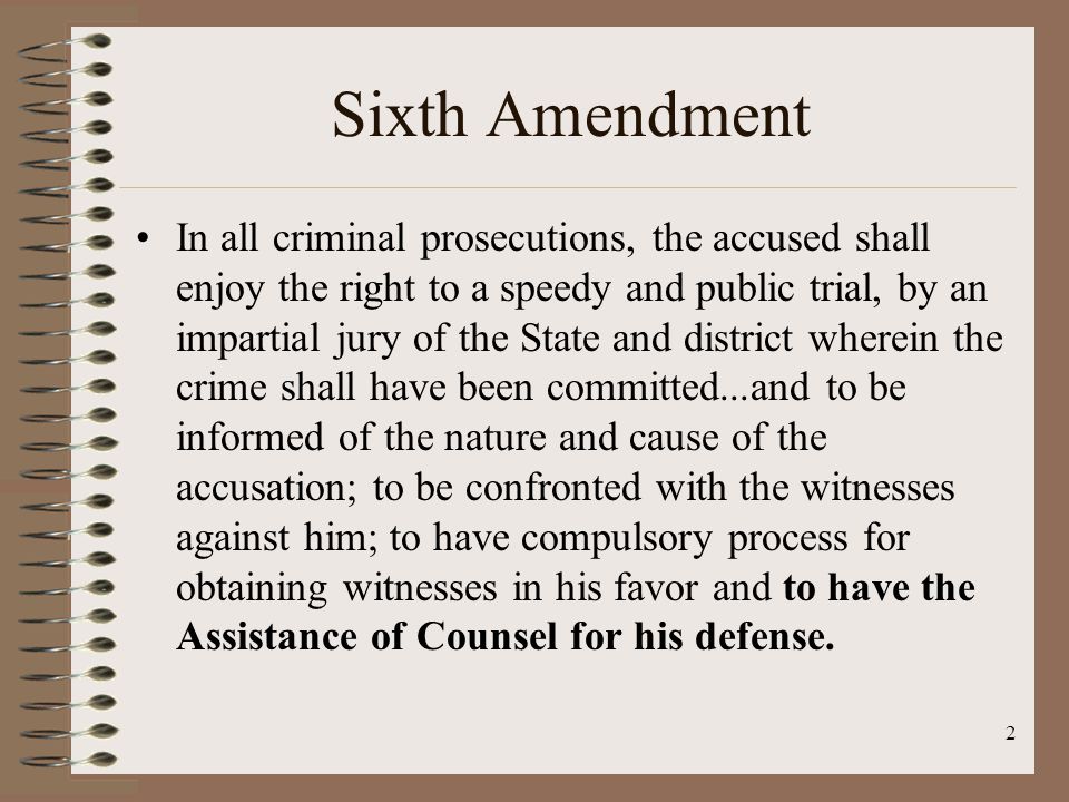 2 Sixth Amendment In all criminal prosecutions, the accused shall enjoy the right to a speedy and public trial, by an impartial jury of the State and district wherein the crime shall have been committed...and to be informed of the nature and cause of the accusation; to be confronted with the witnesses against him; to have compulsory process for obtaining witnesses in his favor and to have the Assistance of Counsel for his defense.