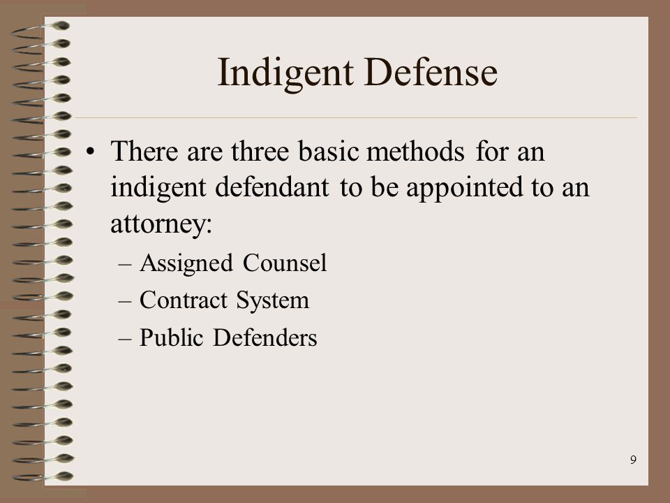 9 Indigent Defense There are three basic methods for an indigent defendant to be appointed to an attorney: –Assigned Counsel –Contract System –Public Defenders