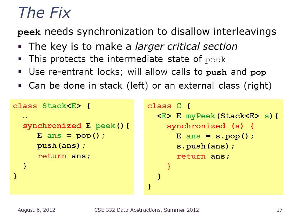 The Fix peek needs synchronization to disallow interleavings  The key is to make a larger critical section  This protects the intermediate state of peek  Use re-entrant locks; will allow calls to push and pop  Can be done in stack (left) or an external class (right) August 6, 2012CSE 332 Data Abstractions, Summer class Stack { … synchronized E peek(){ E ans = pop(); push(ans); return ans; } class C { E myPeek(Stack s){ synchronized (s) { E ans = s.pop(); s.push(ans); return ans; }