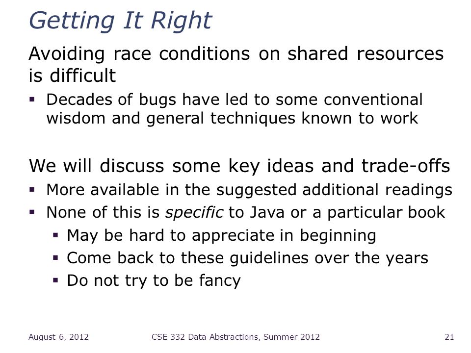 Getting It Right Avoiding race conditions on shared resources is difficult  Decades of bugs have led to some conventional wisdom and general techniques known to work We will discuss some key ideas and trade-offs  More available in the suggested additional readings  None of this is specific to Java or a particular book  May be hard to appreciate in beginning  Come back to these guidelines over the years  Do not try to be fancy August 6, 2012CSE 332 Data Abstractions, Summer