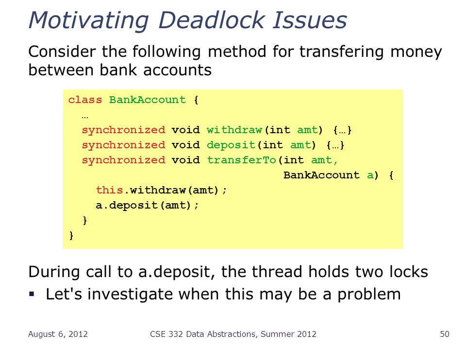 Motivating Deadlock Issues Consider the following method for transfering money between bank accounts During call to a.deposit, the thread holds two locks  Let s investigate when this may be a problem August 6, 2012CSE 332 Data Abstractions, Summer class BankAccount { … synchronized void withdraw(int amt) {…} synchronized void deposit(int amt) {…} synchronized void transferTo(int amt, BankAccount a) { this.withdraw(amt); a.deposit(amt); }