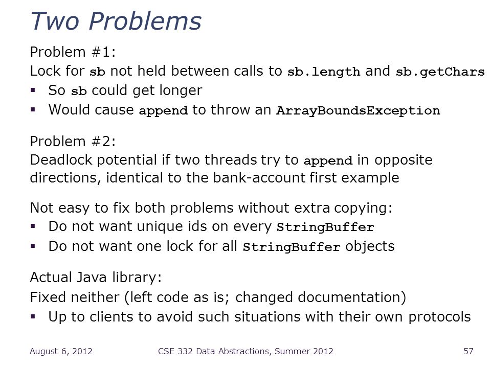 Two Problems Problem #1: Lock for sb not held between calls to sb.length and sb.getChars  So sb could get longer  Would cause append to throw an ArrayBoundsException Problem #2: Deadlock potential if two threads try to append in opposite directions, identical to the bank-account first example Not easy to fix both problems without extra copying:  Do not want unique ids on every StringBuffer  Do not want one lock for all StringBuffer objects Actual Java library: Fixed neither (left code as is; changed documentation)  Up to clients to avoid such situations with their own protocols August 6, 2012CSE 332 Data Abstractions, Summer