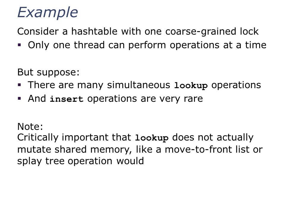 Example Consider a hashtable with one coarse-grained lock  Only one thread can perform operations at a time But suppose:  There are many simultaneous lookup operations  And insert operations are very rare Note: Critically important that lookup does not actually mutate shared memory, like a move-to-front list or splay tree operation would