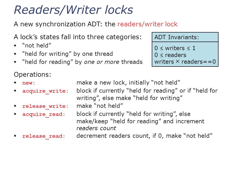 Readers/Writer locks A new synchronization ADT: the readers/writer lock A lock’s states fall into three categories:  not held  held for writing by one thread  held for reading by one or more threads Operations:  new: make a new lock, initially not held  acquire_write: block if currently held for reading or if held for writing , else make held for writing  release_write: make not held  acquire_read: block if currently held for writing , else make/keep held for reading and increment readers count  release_read: decrement readers count, if 0, make not held ADT Invariants: 0  writers  1 0  readers writers ╳ readers==0