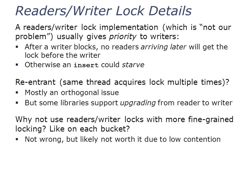Readers/Writer Lock Details A readers/writer lock implementation (which is not our problem ) usually gives priority to writers:  After a writer blocks, no readers arriving later will get the lock before the writer  Otherwise an insert could starve Re-entrant (same thread acquires lock multiple times).