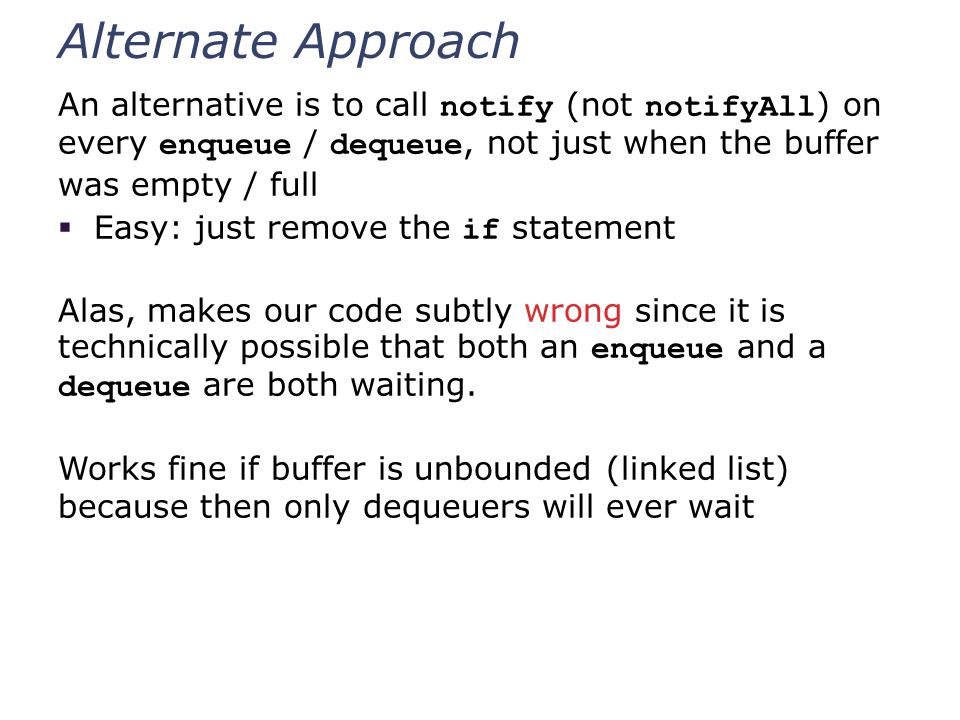 Alternate Approach An alternative is to call notify (not notifyAll ) on every enqueue / dequeue, not just when the buffer was empty / full  Easy: just remove the if statement Alas, makes our code subtly wrong since it is technically possible that both an enqueue and a dequeue are both waiting.