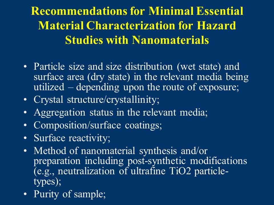 Recommendations for Minimal Essential Material Characterization for Hazard Studies with Nanomaterials Particle size and size distribution (wet state) and surface area (dry state) in the relevant media being utilized – depending upon the route of exposure; Crystal structure/crystallinity; Aggregation status in the relevant media; Composition/surface coatings; Surface reactivity; Method of nanomaterial synthesis and/or preparation including post-synthetic modifications (e.g., neutralization of ultrafine TiO2 particle- types); Purity of sample;