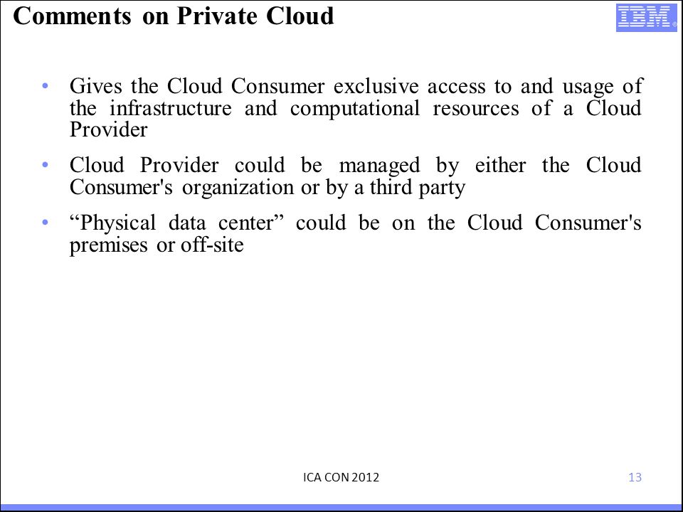 13 Comments on Private Cloud Gives the Cloud Consumer exclusive access to and usage of the infrastructure and computational resources of a Cloud Provider Cloud Provider could be managed by either the Cloud Consumer s organization or by a third party Physical data center could be on the Cloud Consumer s premises or off-site ICA CON 2012