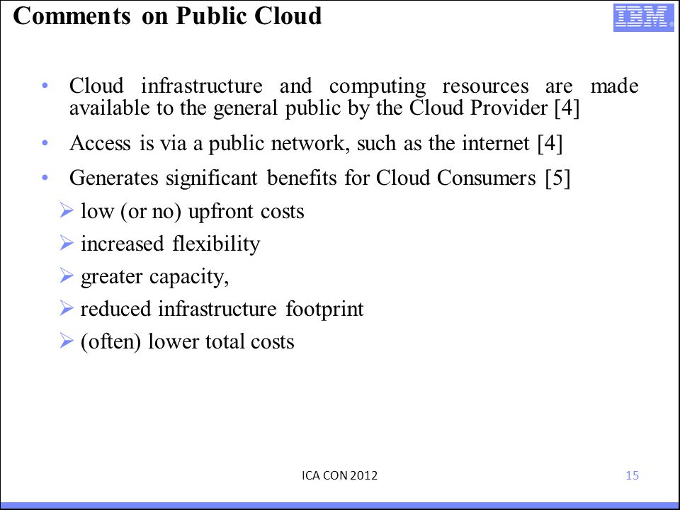 15 Comments on Public Cloud Cloud infrastructure and computing resources are made available to the general public by the Cloud Provider [4] Access is via a public network, such as the internet [4] Generates significant benefits for Cloud Consumers [5]  low (or no) upfront costs  increased flexibility  greater capacity,  reduced infrastructure footprint  (often) lower total costs ICA CON 2012