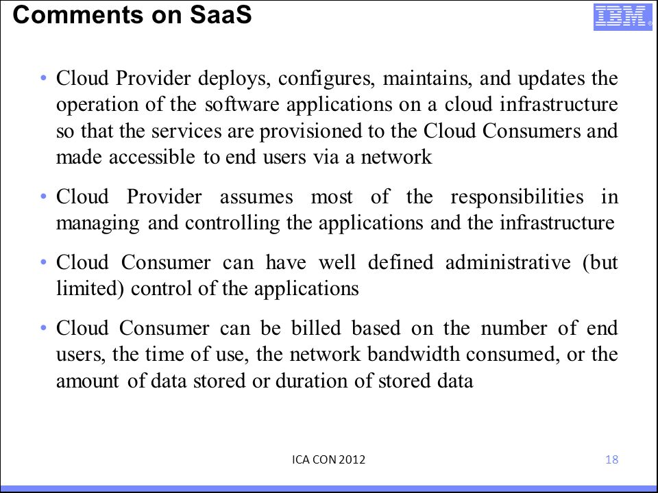 18 Comments on SaaS Cloud Provider deploys, configures, maintains, and updates the operation of the software applications on a cloud infrastructure so that the services are provisioned to the Cloud Consumers and made accessible to end users via a network Cloud Provider assumes most of the responsibilities in managing and controlling the applications and the infrastructure Cloud Consumer can have well defined administrative (but limited) control of the applications Cloud Consumer can be billed based on the number of end users, the time of use, the network bandwidth consumed, or the amount of data stored or duration of stored data ICA CON 2012