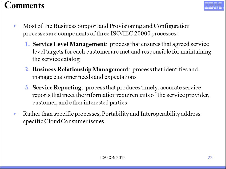 22 C omments Most of the Business Support and Provisioning and Configuration processes are components of three ISO/IEC processes: 1.Service Level Management: process that ensures that agreed service level targets for each customer are met and responsible for maintaining the service catalog 2.Business Relationship Management: process that identifies and manage customer needs and expectations 3.Service Reporting: process that produces timely, accurate service reports that meet the information requirements of the service provider, customer, and other interested parties Rather than specific processes, Portability and Interoperability address specific Cloud Consumer issues ICA CON 2012
