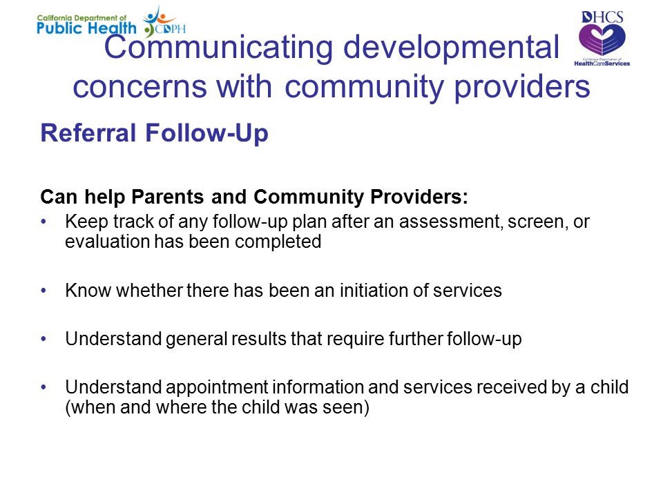 Communicating developmental concerns with community providers Referral Follow-Up Can help Parents and Community Providers: Keep track of any follow-up plan after an assessment, screen, or evaluation has been completed Know whether there has been an initiation of services Understand general results that require further follow-up Understand appointment information and services received by a child (when and where the child was seen)
