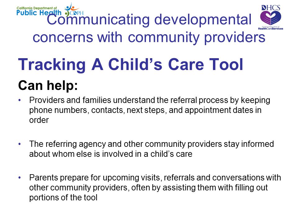 Communicating developmental concerns with community providers Tracking A Child’s Care Tool Can help: Providers and families understand the referral process by keeping phone numbers, contacts, next steps, and appointment dates in order The referring agency and other community providers stay informed about whom else is involved in a child’s care Parents prepare for upcoming visits, referrals and conversations with other community providers, often by assisting them with filling out portions of the tool