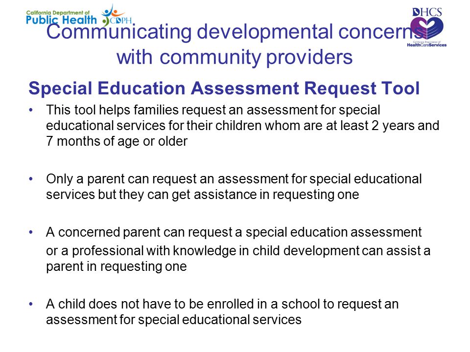 Communicating developmental concerns with community providers Special Education Assessment Request Tool This tool helps families request an assessment for special educational services for their children whom are at least 2 years and 7 months of age or older Only a parent can request an assessment for special educational services but they can get assistance in requesting one A concerned parent can request a special education assessment or a professional with knowledge in child development can assist a parent in requesting one A child does not have to be enrolled in a school to request an assessment for special educational services