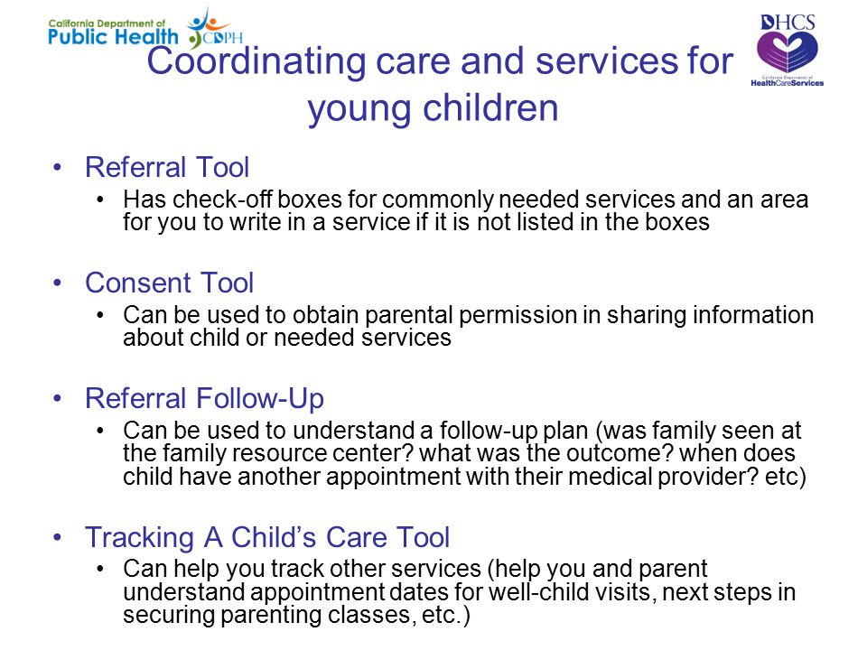 Coordinating care and services for young children Referral Tool Has check-off boxes for commonly needed services and an area for you to write in a service if it is not listed in the boxes Consent Tool Can be used to obtain parental permission in sharing information about child or needed services Referral Follow-Up Can be used to understand a follow-up plan (was family seen at the family resource center.