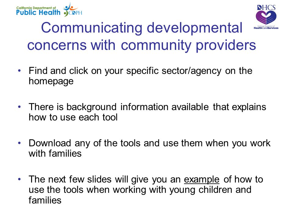 Communicating developmental concerns with community providers Find and click on your specific sector/agency on the homepage There is background information available that explains how to use each tool Download any of the tools and use them when you work with families The next few slides will give you an example of how to use the tools when working with young children and families