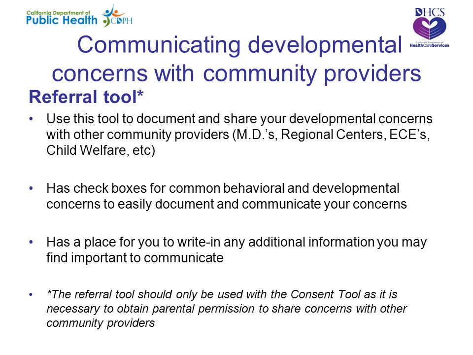 Communicating developmental concerns with community providers Referral tool* Use this tool to document and share your developmental concerns with other community providers (M.D.’s, Regional Centers, ECE’s, Child Welfare, etc) Has check boxes for common behavioral and developmental concerns to easily document and communicate your concerns Has a place for you to write-in any additional information you may find important to communicate *The referral tool should only be used with the Consent Tool as it is necessary to obtain parental permission to share concerns with other community providers