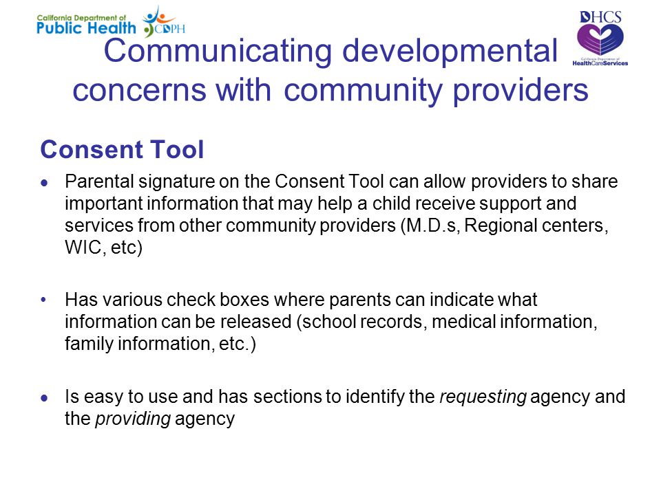 Communicating developmental concerns with community providers Consent Tool  Parental signature on the Consent Tool can allow providers to share important information that may help a child receive support and services from other community providers (M.D.s, Regional centers, WIC, etc) Has various check boxes where parents can indicate what information can be released (school records, medical information, family information, etc.)  Is easy to use and has sections to identify the requesting agency and the providing agency