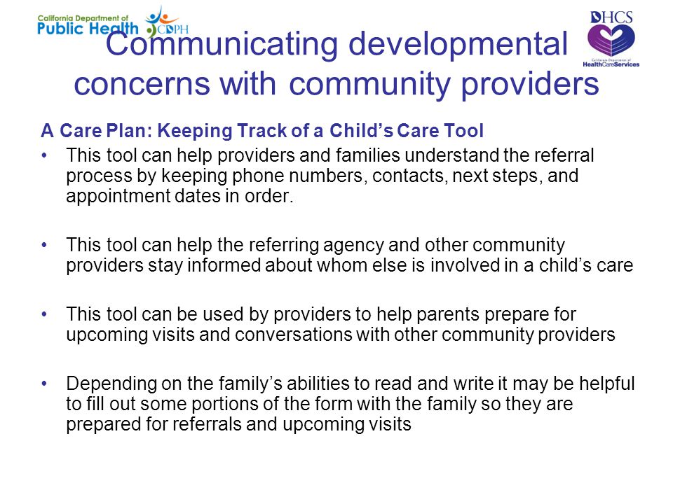 Communicating developmental concerns with community providers A Care Plan: Keeping Track of a Child’s Care Tool This tool can help providers and families understand the referral process by keeping phone numbers, contacts, next steps, and appointment dates in order.