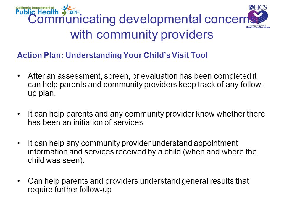 Communicating developmental concerns with community providers Action Plan: Understanding Your Child’s Visit Tool After an assessment, screen, or evaluation has been completed it can help parents and community providers keep track of any follow- up plan.