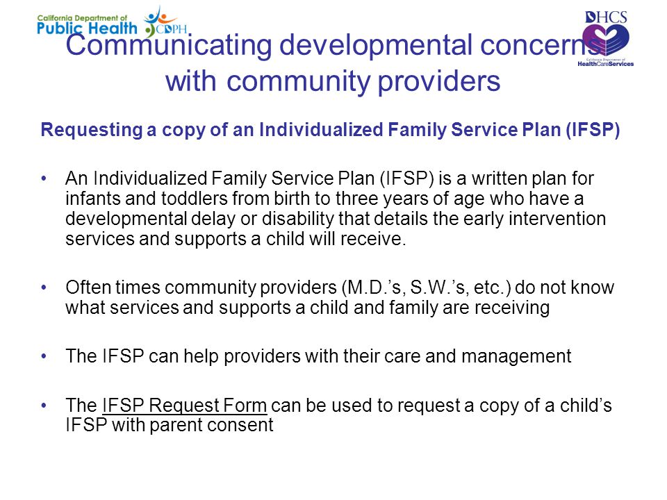 Communicating developmental concerns with community providers Requesting a copy of an Individualized Family Service Plan (IFSP) An Individualized Family Service Plan (IFSP) is a written plan for infants and toddlers from birth to three years of age who have a developmental delay or disability that details the early intervention services and supports a child will receive.