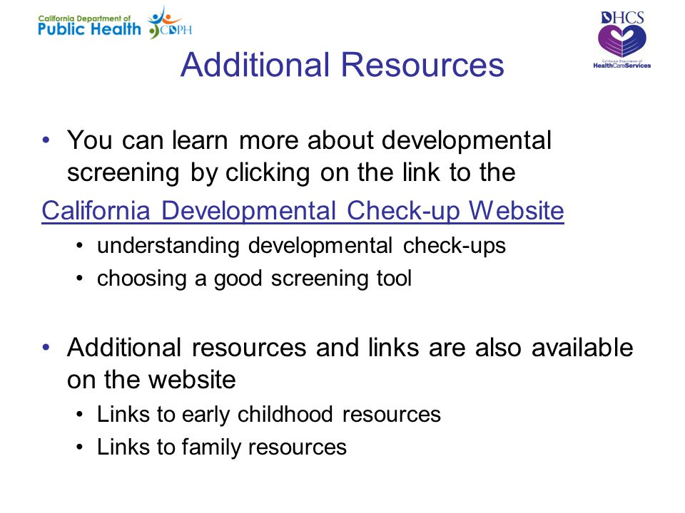 Additional Resources You can learn more about developmental screening by clicking on the link to the California Developmental Check-up Website understanding developmental check-ups choosing a good screening tool Additional resources and links are also available on the website Links to early childhood resources Links to family resources