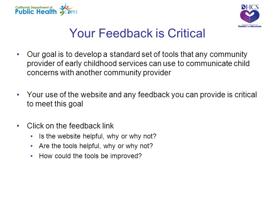 Your Feedback is Critical Our goal is to develop a standard set of tools that any community provider of early childhood services can use to communicate child concerns with another community provider Your use of the website and any feedback you can provide is critical to meet this goal Click on the feedback link Is the website helpful, why or why not.
