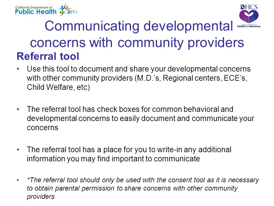Communicating developmental concerns with community providers Referral tool Use this tool to document and share your developmental concerns with other community providers (M.D.’s, Regional centers, ECE’s, Child Welfare, etc) The referral tool has check boxes for common behavioral and developmental concerns to easily document and communicate your concerns The referral tool has a place for you to write-in any additional information you may find important to communicate *The referral tool should only be used with the consent tool as it is necessary to obtain parental permission to share concerns with other community providers
