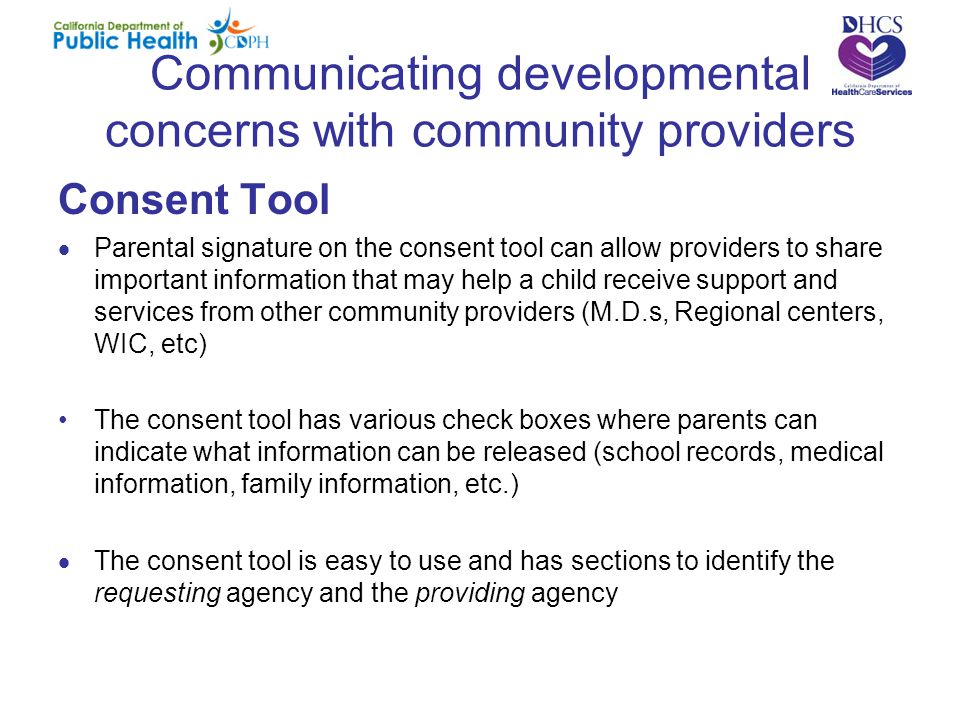 Communicating developmental concerns with community providers Consent Tool  Parental signature on the consent tool can allow providers to share important information that may help a child receive support and services from other community providers (M.D.s, Regional centers, WIC, etc) The consent tool has various check boxes where parents can indicate what information can be released (school records, medical information, family information, etc.)  The consent tool is easy to use and has sections to identify the requesting agency and the providing agency
