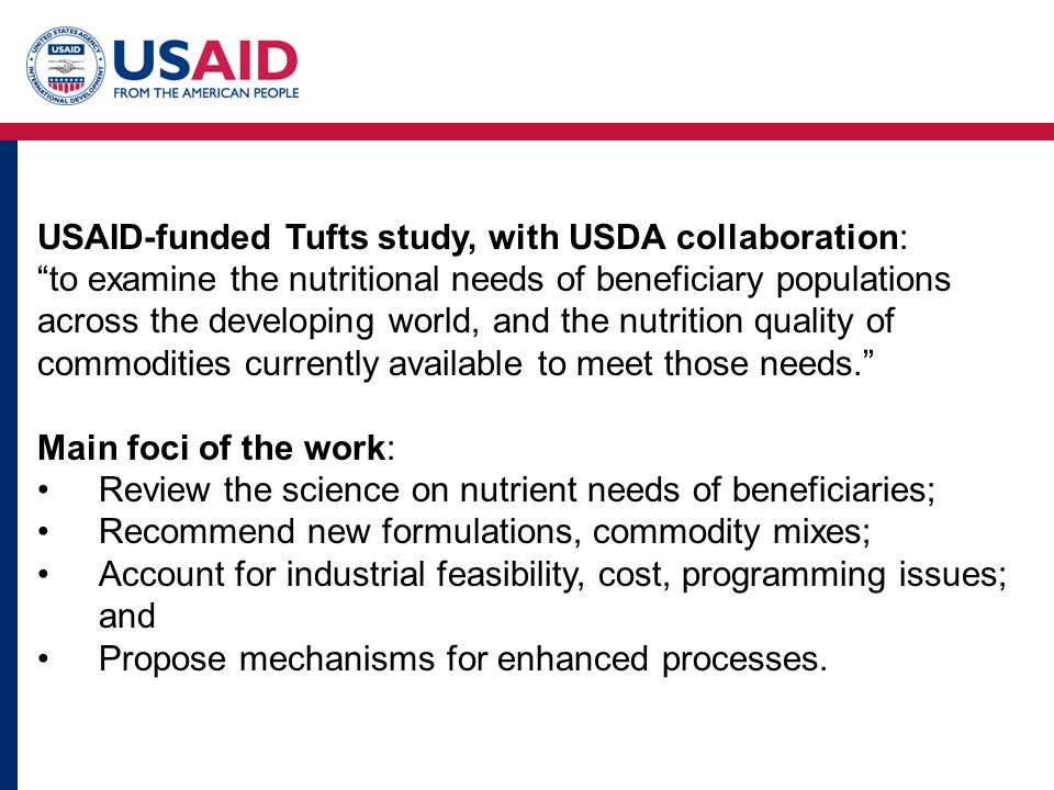 USAID-funded Tufts study, with USDA collaboration: to examine the nutritional needs of beneficiary populations across the developing world, and the nutrition quality of commodities currently available to meet those needs. Main foci of the work: Review the science on nutrient needs of beneficiaries; Recommend new formulations, commodity mixes; Account for industrial feasibility, cost, programming issues; and Propose mechanisms for enhanced processes.