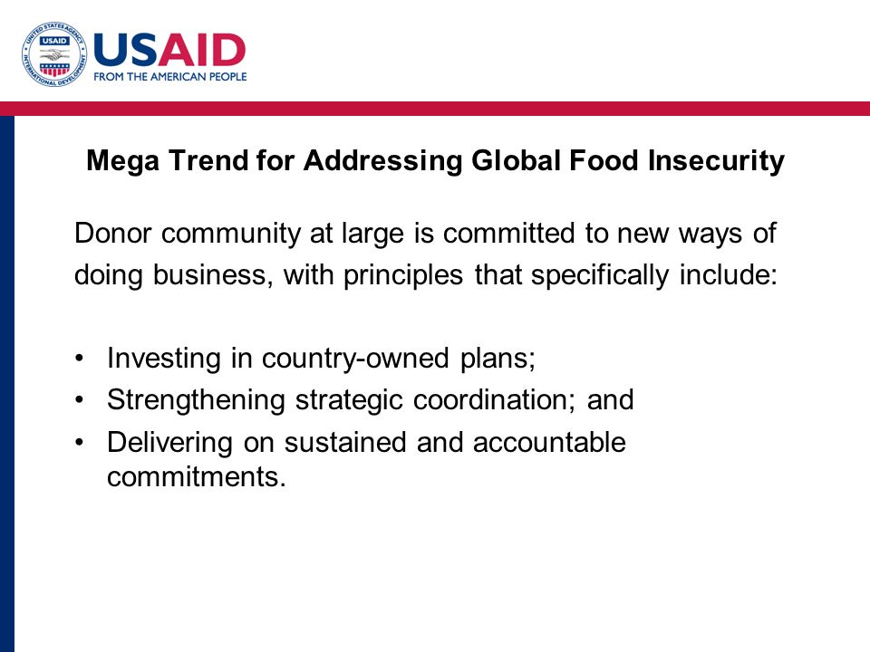 Mega Trend for Addressing Global Food Insecurity Donor community at large is committed to new ways of doing business, with principles that specifically include: Investing in country-owned plans; Strengthening strategic coordination; and Delivering on sustained and accountable commitments.