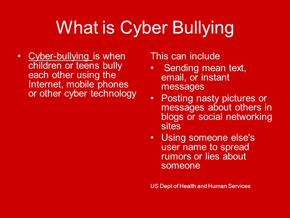 What is Cyber Bullying Cyber-bullying is when children or teens bully each other using the Internet, mobile phones or other cyber technology This can include Sending mean text,  , or instant messages Posting nasty pictures or messages about others in blogs or social networking sites Using someone else s user name to spread rumors or lies about someone US Dept of Health and Human Services